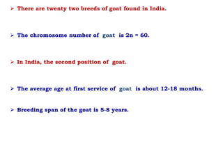  There are twenty two breeds of goat found in India.
 The chromosome number of goat is 2n = 60.
 In India, the second position of goat.
 The average age at first service of goat is about 12-18 months.
 Breeding span of the goat is 5-8 years.
 