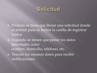    Primero se tiene que llenar una solicitud donde
    el primer paso es tachar la casilla de registrar
    marca
   Segundo se tienen que poner los datos
    personales como
    nombre, domicilio, teléfono, etc.
   Tercero los mismos datos para recibir
    notificaciones.
 