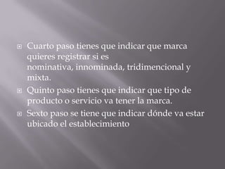    Cuarto paso tienes que indicar que marca
    quieres registrar si es
    nominativa, innominada, tridimencional y
    mixta.
   Quinto paso tienes que indicar que tipo de
    producto o servicio va tener la marca.
   Sexto paso se tiene que indicar dónde va estar
    ubicado el establecimiento
 