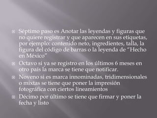    Séptimo paso es Anotar las leyendas y figuras que
    no quiere registrar y que aparecen en sus etiquetas,
    por ejemplo: contenido neto, ingredientes, talla, la
    figura del código de barras o la leyenda de “Hecho
    en México”
   Octavo si ya se registro en los últimos 6 meses en
    otro país la marca se tiene que notificar.
   Noveno si es marca innominadas, tridimensionales
    o mixtas se tiene que poner la impresión
    fotográfica con ciertos lineamientos
   Décimo por último se tiene que firmar y poner la
    fecha y listo
 