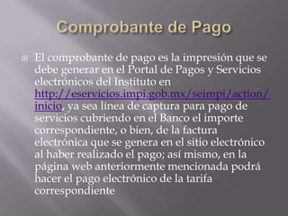    El comprobante de pago es la impresión que se
    debe generar en el Portal de Pagos y Servicios
    electrónicos del Instituto en
    http://eservicios.impi.gob.mx/seimpi/action/
    inicio, ya sea línea de captura para pago de
    servicios cubriendo en el Banco el importe
    correspondiente, o bien, de la factura
    electrónica que se genera en el sitio electrónico
    al haber realizado el pago; así mismo, en la
    página web anteriormente mencionada podrá
    hacer el pago electrónico de la tarifa
    correspondiente
 