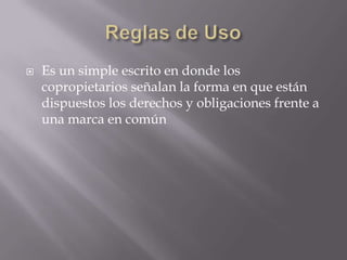    Es un simple escrito en donde los
    copropietarios señalan la forma en que están
    dispuestos los derechos y obligaciones frente a
    una marca en común
 