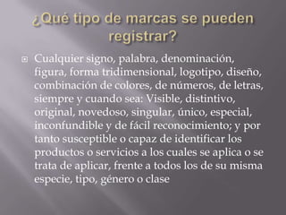    Cualquier signo, palabra, denominación,
    figura, forma tridimensional, logotipo, diseño,
    combinación de colores, de números, de letras,
    siempre y cuando sea: Visible, distintivo,
    original, novedoso, singular, único, especial,
    inconfundible y de fácil reconocimiento; y por
    tanto susceptible o capaz de identificar los
    productos o servicios a los cuales se aplica o se
    trata de aplicar, frente a todos los de su misma
    especie, tipo, género o clase
 
