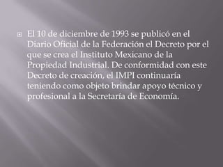    El 10 de diciembre de 1993 se publicó en el
    Diario Oficial de la Federación el Decreto por el
    que se crea el Instituto Mexicano de la
    Propiedad Industrial. De conformidad con este
    Decreto de creación, el IMPI continuaría
    teniendo como objeto brindar apoyo técnico y
    profesional a la Secretaría de Economía.
 