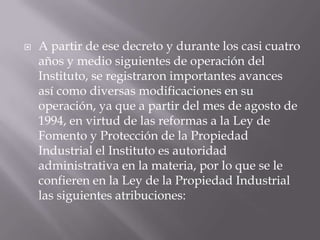    A partir de ese decreto y durante los casi cuatro
    años y medio siguientes de operación del
    Instituto, se registraron importantes avances
    así como diversas modificaciones en su
    operación, ya que a partir del mes de agosto de
    1994, en virtud de las reformas a la Ley de
    Fomento y Protección de la Propiedad
    Industrial el Instituto es autoridad
    administrativa en la materia, por lo que se le
    confieren en la Ley de la Propiedad Industrial
    las siguientes atribuciones:
 
