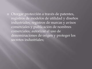    Otorgar protección a través de patentes,
    registros de modelos de utilidad y diseños
    industriales; registros de marcas y avisos
    comerciales y publicación de nombres
    comerciales; autorizar el uso de
    denominaciones de origen y proteger los
    secretos industriales;
 