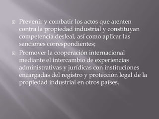    Prevenir y combatir los actos que atenten
    contra la propiedad industrial y constituyan
    competencia desleal, así como aplicar las
    sanciones correspondientes;
   Promover la cooperación internacional
    mediante el intercambio de experiencias
    administrativas y jurídicas con instituciones
    encargadas del registro y protección legal de la
    propiedad industrial en otros países.
 
