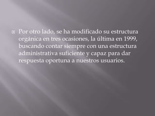    Por otro lado, se ha modificado su estructura
    orgánica en tres ocasiones, la última en 1999,
    buscando contar siempre con una estructura
    administrativa suficiente y capaz para dar
    respuesta oportuna a nuestros usuarios.
 