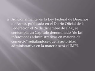    Adicionalmente, en la Ley Federal de Derechos
    de Autor, publicada en el Diario Oficial de la
    Federación el 24 de diciembre de 1996, se
    contempla un Capítulo denominado "de las
    infracciones administrativas en materia de
    comercio" señalándose que la autoridad
    administrativa en la materia será el IMPI.
 