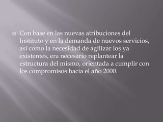    Con base en las nuevas atribuciones del
    Instituto y en la demanda de nuevos servicios,
    así como la necesidad de agilizar los ya
    existentes, era necesario replantear la
    estructura del mismo, orientada a cumplir con
    los compromisos hacia el año 2000.
 