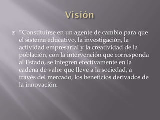    “Constituirse en un agente de cambio para que
    el sistema educativo, la investigación, la
    actividad empresarial y la creatividad de la
    población, con la intervención que corresponda
    al Estado, se integren efectivamente en la
    cadena de valor que lleve a la sociedad, a
    través del mercado, los beneficios derivados de
    la innovación.
 