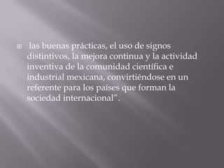     las buenas prácticas, el uso de signos
    distintivos, la mejora continua y la actividad
    inventiva de la comunidad científica e
    industrial mexicana, convirtiéndose en un
    referente para los países que forman la
    sociedad internacional”.
 