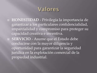    HONESTIDAD - Privilegia la importancia de
    garantizar a los particulares confidencialidad,
    imparcialidad y compromiso para proteger su
    capacidad creativa e inventiva.
   SERVICIO - Asume que el Estado debe
    conducirse con la mayor diligencia y
    oportunidad para garantizar la seguridad
    jurídica en la explotación comercial de la
    propiedad industrial.
 