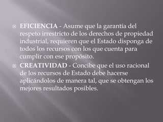    EFICIENCIA - Asume que la garantía del
    respeto irrestricto de los derechos de propiedad
    industrial, requieren que el Estado disponga de
    todos los recursos con los que cuenta para
    cumplir con ese propósito.
   CREATIVIDAD - Concibe que el uso racional
    de los recursos de Estado debe hacerse
    aplicándolos de manera tal, que se obtengan los
    mejores resultados posibles.
 