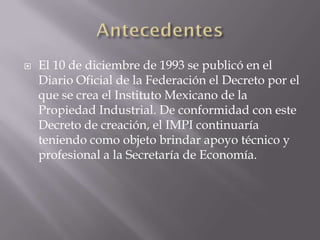    El 10 de diciembre de 1993 se publicó en el
    Diario Oficial de la Federación el Decreto por el
    que se crea el Instituto Mexicano de la
    Propiedad Industrial. De conformidad con este
    Decreto de creación, el IMPI continuaría
    teniendo como objeto brindar apoyo técnico y
    profesional a la Secretaría de Economía.
 