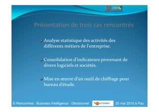 Présentation de trois cas rencontrés

                    Analyse statistique des activités des
                    différents métiers de l'entreprise.

                    Consolidation d’indicateurs provenant de
                    divers logiciels et sociétés.

                    Mise en œuvre d’un outil de chiffrage pour
                    bureau d’étude.


E-Rencontres : Business Intelligence - Décisionnel      20 mai 2010 à Pau
 