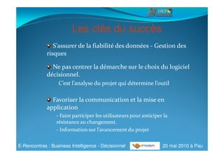 Les clés du succès
                S’assurer de la fiabilité des données - Gestion des
             risques

               Ne pas centrer la démarche sur le choix du logiciel
             décisionnel.
                 -C’est l’analyse du projet qui détermine l’outil

               Favoriser la communication et la mise en
             application
                 - Faire participer les utilisateurs pour anticiper la
                 résistance au changement.
                 - Information sur l’avancement du projet


E-Rencontres : Business Intelligence - Décisionnel                 20 mai 2010 à Pau
 