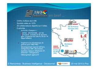 en bref …
         Chiffre d’affaire de 6 M€
                                M€
         Société créée en 1979
         32 collaborateurs répartis sur 4 sites.                       Ile de France
         2 activités :                                                 Garches (92)
              Activité « Pompier » :                                                   Thionville
              Gestion Informatisée Pour les                                            (57)
              Services d’Incendie et de secours
                       d’I
              gère la gestion de l’alerte 18 sur 14
              départements

              Ingénierie en informatique de
              gestion pour PME/PMI :                                Bordeaux
                                                        SIEGE       (33)
              Développement logiciel métiers,
                                                        SOCIAL
              Intégrateur ERP, décisionnel,
                                                        St Pierre
              Système réseaux téléphonie IP,            du Mont
              Internet – Infogérance                    (40)
              Hébergement applicatif




E-Rencontres : Business Intelligence - Décisionnel                        20 mai 2010 à Pau
 