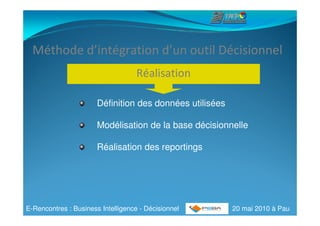 Méthode d’intégration d’un outil Décisionnel
                                    Réalisation

                       Définition des données utilisées

                       Modélisation de la base décisionnelle

                       Réalisation des reportings




E-Rencontres : Business Intelligence - Décisionnel        20 mai 2010 à Pau
 