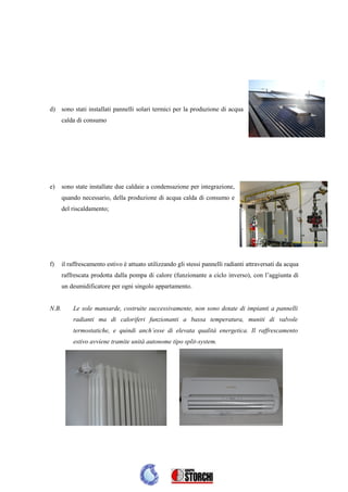 d) sono stati installati pannelli solari termici per la produzione di acqua
       calda di consumo




e)     sono state installate due caldaie a condensazione per integrazione,
       quando necessario, della produzione di acqua calda di consumo e
       del riscaldamento;




f)     il raffrescamento estivo è attuato utilizzando gli stessi pannelli radianti attraversati da acqua
       raffrescata prodotta dalla pompa di calore (funzionante a ciclo inverso), con l’aggiunta di
       un deumidificatore per ogni singolo appartamento.


N.B.       Le sole mansarde, costruite successivamente, non sono dotate di impianti a pannelli
           radianti ma di caloriferi funzionanti a bassa temperatura, muniti di valvole
           termostatiche, e quindi anch’esse di elevata qualità energetica. Il raffrescamento
           estivo avviene tramite unità autonome tipo split-system.
 