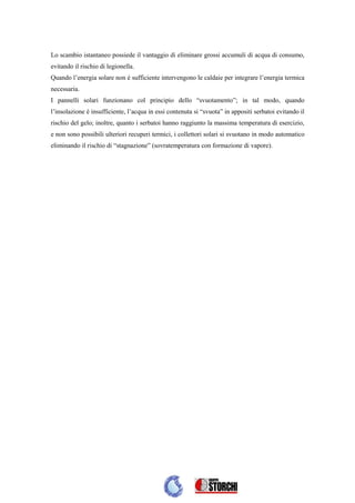Lo scambio istantaneo possiede il vantaggio di eliminare grossi accumuli di acqua di consumo,
evitando il rischio di legionella.
Quando l’energia solare non è sufficiente intervengono le caldaie per integrare l’energia termica
necessaria.
I pannelli solari funzionano col principio dello “svuotamento”; in tal modo, quando
l’insolazione è insufficiente, l’acqua in essi contenuta si “svuota” in appositi serbatoi evitando il
rischio del gelo; inoltre, quanto i serbatoi hanno raggiunto la massima temperatura di esercizio,
e non sono possibili ulteriori recuperi termici, i collettori solari si svuotano in modo automatico
eliminando il rischio di “stagnazione” (sovratemperatura con formazione di vapore).
 