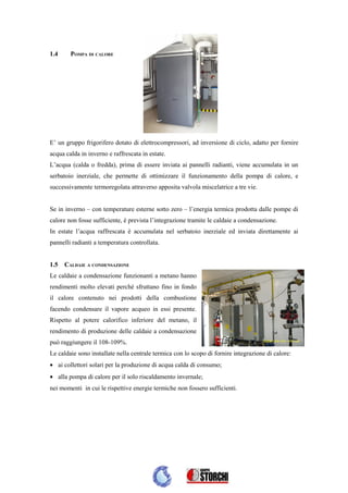 1.4     POMPA DI CALORE




E’ un gruppo frigorifero dotato di elettrocompressori, ad inversione di ciclo, adatto per fornire
acqua calda in inverno e raffrescata in estate.
L’acqua (calda o fredda), prima di essere inviata ai pannelli radianti, viene accumulata in un
serbatoio inerziale, che permette di ottimizzare il funzionamento della pompa di calore, e
successivamente termoregolata attraverso apposita valvola miscelatrice a tre vie.


Se in inverno – con temperature esterne sotto zero – l’energia termica prodotta dalle pompe di
calore non fosse sufficiente, è prevista l’integrazione tramite le caldaie a condensazione.
In estate l’acqua raffrescata è accumulata nel serbatoio inerziale ed inviata direttamente ai
pannelli radianti a temperatura controllata.


1.5   CALDAIE A CONDENSAZIONE
Le caldaie a condensazione funzionanti a metano hanno
rendimenti molto elevati perché sfruttano fino in fondo
il calore contenuto nei prodotti della combustione
facendo condensare il vapore acqueo in essi presente.
Rispetto al potere calorifico inferiore del metano, il
rendimento di produzione delle caldaie a condensazione
può raggiungere il 108-109%.
Le caldaie sono installate nella centrale termica con lo scopo di fornire integrazione di calore:
• ai collettori solari per la produzione di acqua calda di consumo;
• alla pompa di calore per il solo riscaldamento invernale;
nei momenti in cui le rispettive energie termiche non fossero sufficienti.
 