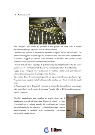 1.6   PANNELLI RADIANTI




Sono “annegati” nelle solette dei pavimenti e sono percorsi da acqua calda in inverno
(riscaldamento) e acqua raffrescata in estate (raffrescamento).
I pannelli sono costituiti da tubazioni di polietilene, composte da due tubi concentrici che
garantiscono maggiore resistenza agli urti, alle fessurazioni, alla corrosione e impermeabilità
all’ossigeno, alloggiati su apposite lastre preformate di polistirene che, essendo isolanti,
eliminano scambi di calore con l’appartamento sottostante.
I pannelli non presentano alcun tipo di giuntura nelle parti annegate nelle solette. Le uniche
giunture sono “a vista” nelle cassette d’ispezione contenenti i “collettori di distribuzione”.
L’acqua calda e refrigerata scorre in tubazioni di polietilene ad alta densità con trattamento
antinvecchiamento da calore, di durata pressoché illimitata .
Ogni locale è dotato di proprio circuito pannelli con regolazione individuale (per l’estate e per
l’inverno) attuata mediante valvole elettrotermiche installate sui relativi circuiti dei singoli
locali.
Al funzionamento estivo dei pannelli è abbinato un apparecchio deumidificatore (uno per ogni
unità immobiliare) con il compito di abbassare l’umidità relativa dell’aria ambiente per dare
maggior benessere .


Caloriferi scaldasalviette sono installati nei servizi igienici per il
riscaldamento invernale ad integrazione dei pannelli radianti. In estate
gli scaldasalviette e i circuiti pannelli dei locali bagno non possono
essere utilizzati e allo scopo i relativi circuiti di alimentazione vengono
disattivati/attivati in occasione della commutazione centralizzata
inverno/estate e estate/inverno.
 