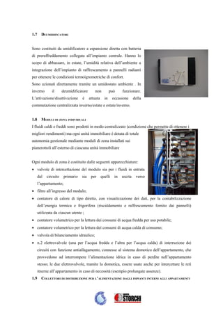 1.7     DEUMIDIFICATORI


Sono costituiti da umidificatore a espansione diretta con batteria
di preraffreddamento collegata all’impianto centrale. Hanno lo
scopo di abbassare, in estate, l’umidità relativa dell’ambiente a
integrazione dell’impianto di raffrescamento a pannelli radianti
per ottenere le condizioni termoigrometriche di confort.
Sono azionati direttamente tramite un umidostato ambiente . In
inverno        il      deumidificatore       non          può     funzionare.
L’attivazione/disattivazione       è     attuata     in     occasione      della
commutazione centralizzata inverno/estate e estate/inverno.


1.8     MODULI DI ZONA INDIVIDUALI
I fluidi caldi e freddi sono prodotti in modo centralizzato (condizione che permette di ottenere i
migliori rendimenti) ma ogni unità immobiliare è dotata di totale
autonomia gestionale mediante moduli di zona installati sui
pianerottoli all’esterno di ciascuna unità immobiliare


Ogni modulo di zona è costituito dalle seguenti apparecchiature:
• valvole di intercettazione del modulo sia per i fluidi in entrata
      dal   circuito    primario   sia    per      quelli    in   uscita    verso
      l’appartamento;
• filtro all’ingresso del modulo;
• contatore di calore di tipo diretto, con visualizzazione dei dati, per la contabilizzazione
      dell’energia termica e frigorifera (riscaldamento e raffrescamento fornito dai pannelli)
      utilizzata da ciascun utente ;
• contatore volumetrico per la lettura dei consumi di acqua fredda per uso potabile;
• contatore volumetrico per la lettura dei consumi di acqua calda di consumo;
• valvola di bilanciamento idraulico;
• n.2 elettrovalvole (una per l’acqua fredda e l’altra per l’acqua calda) di interruzione dei
      circuiti con funzione antiallagamento, connesse al sistema domotico dell’appartamento, che
      provvedono ad interrompere l’alimentazione idrica in caso di perdite nell’appartamento
      stesso; le due elettrovalvole, tramite la domotica, essere usate anche per intercettare le reti
      itnerne all’appartamento in caso di necessità (esempio prolungate assenze).
1.9     COLLETTORI DI DISTRIBUZIONE PER L’ALIMENTAZIONE DAGLI IMPIANTI INTERNI AGLI APPARTAMENTI
 