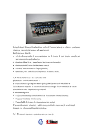 I singoli circuiti dei pannelli radianti (uno per locale) hanno origine da un collettore complanare
situato sui pianerottoli di accesso agli appartamenti.
I collettori sono dotati di:
• valvole elettrotermiche di termoregolazione per il circuito di ogni singolo pannello per
   funzionamento invernale ed estivo;
• circuito scaldasalviette e locale bagno (funzionamento invernale);
• circuito deumidificatore (funzionamento estivo);
• valvole di intercettazione del singolo pannello;
• termometri per il controllo delle temperature di andata e ritorno.


1.10 TRATTAMENTO ACQUA (PER USI NON POTABILI)
( trattamento bombola addolcimento )
L’acqua contenuta negli impianti (tranne quella potabile) subisce un trattamento di
decalcificazione mediante un addolcitore a scambio di ioni per evitare formazioni di calcare
nelle tubazioni e nei componenti degli impianti.
Il trattamento riguarda:
• l’acqua contenuta negli impianti termici (di riscaldamento e raffrescamento);
• l’acqua contenuta nel circuito solare;
• l’acqua fredda destinata a diventare calda per usi sanitari.
L’acqua addolcita per usi sanitari è additivata con polifosfati, mentre quella tecnologica è
integrata con poliammine filmanti di protezione.


1.11 CONTROLLO AUTOMATICO DELLE TEMPERATURE AMBIENTE
 