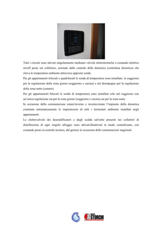 Tutti i circuiti sono attivati singolarmente mediante valvole elettrotermiche a comando elettrico
on/off poste sul collettore, azionate dalla centrale della domotica (centralina demotica) che
rileva le temperature ambiente attraverso apposite sonde.
Per gli appartamenti trilocali e quadrilocali le sonde di temperatura sono installate: in soggiorno
per la regolazione della zona giorno (soggiorno e cucina) e nel disimpegno per la regolazione
della zona notte (camere).
Per gli appartamenti bilocali le sonde di temperatura sono installate solo nel soggiorno con
un’unica regolazione sia per la zona giorno (soggiorno e cucina) sia per la zona notte.
In occasione della commutazione estate/inverno e inverno/estate l’impianto della domotica
commuta automaticamente le impostazioni di tutti i termostati ambiente installati negli
appartamenti.
Le elettrovalvole dei deumidificatori e degli scalda salviette presenti nei collettori di
distribuzione di ogni singolo alloggio sono attivati/disattivati in modo centralizzato, con
comando posto in centrale termica, dal gestore in occasione delle commutazioni stagionali.
 