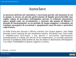 Cenni sugli impianti domestici




                                  Autoclave
     La presenza dell'aria nel contenitore è necessaria perché, dal momento in cui
     la pompa si arresta un piccolo prelevamento di liquido provocherebbe una
     rapida caduta di pressione nell'impianto privato. Il serbatoio pneumatico
     agisce quindi come un accumulatore e consente alla pompa di dilatare il
     periodo di funzionamento su un periodo di tempo maggiore, evitandone un
     continuo susseguirsi di accensioni e spegnimenti causa di usura e pericolosi
     colpi d'ariete.

     La bolla d'aria può trovarsi a diretto contatto con l'acqua oppure i due fluidi
     possono essere separati da una membrana elastica. Nel primo caso l'aria tende
     a solubilizzarsi nell'acqua, e per questo è necessario ripristinarne
     periodicamente il volume per mezzo di un compressore. La seconda soluzione
     previene il problema della perdita di aria ma limita la dimensione dell'impianto
     e ne riduce l'affidabilità in quanto soggetta a rottura.



   Wikipedia - Autoclave                                                            10

Riccardo Rigon

Wednesday, May 16, 12
 