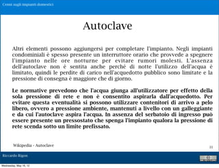 Cenni sugli impianti domestici




                                    Autoclave

        Altri elementi possono aggiungersi per completare l'impianto. Negli impianti
        condominiali è spesso presente un interruttore orario che provvede a spegnere
        l'impianto nelle ore notturne per evitare rumori molesti. L'assenza
        dell'autoclave non è sentita anche perché di notte l'utilizzo dell'acqua è
        limitato, quindi le perdite di carico nell'acquedotto pubblico sono limitate e la
        pressione di consegna è maggiore che di giorno.

        Le normative prevedono che l'acqua giunga all'utilizzatore per effetto della
        sola pressione di rete e non è consentito aspirarla dall'acquedotto. Per
        evitare questa eventualità si possono utilizzare contenitori di arrivo a pelo
        libero, ovvero a pressione ambiente, mantenuti a livello con un galleggiante
        e da cui l'autoclave aspira l'acqua. In assenza del serbatoio di ingresso può
        essere presente un pressostato che spenga l'impianto qualora la pressione di
        rete scenda sotto un limite prefissato.


        Wikipedia - Autoclave                                                          11

Riccardo Rigon

Wednesday, May 16, 12
 