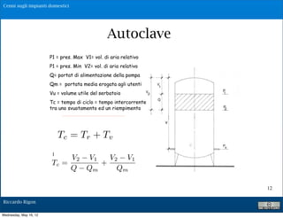 Cenni sugli impianti domestici




                                                      Autoclave
                        P1 = pres. Max V1= vol. di aria relativo
                        P1 = pres. Min V2= vol. di aria relativo
                        Q= portat di alimentazione della pompa
                        Qm = portata media erogata agli utenti
                        Vu = volume utile del serbatoio
                        Tc = tempo di ciclo = tempo intercorrente
                        tra uno svuotamento ed un riempimento

                                  V !V V !V
                               T#    2
                                      "      1    2    1

                                   Q    Q !Q
                                c

                           Tc = Tr + Tv  m                 m




                         Posto Qm=$%Q            con 0!%!1
                             V2 V 1   V 2 V1
                        Tc =        +
                             Q Qm        Qm

                                                                    12

Riccardo Rigon

Wednesday, May 16, 12
 