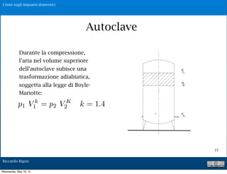 Cenni sugli impianti domestici




                                                  Autoclave
                        P1 = pres. Max V1= vol. di aria relativo

            Durante la = pres. Min V2= vol. di aria relativo
                       P1
                          compressione,
                       Q= portat di alimentazione della pompa
            l’aria nel volume superiore
                        Qm = portata media erogata agli utenti
            dell’autoclave subisce una
                     Vu = volume utile del serbatoio
            trasformazione adiabiatica, intercorrente
                     Tc = tempo di ciclo = tempo
           soggetta alla legge di Boyle- riempimento
                     tra uno svuotamento ed un

           Mariotte:             V !V V !V
                            T# K "   2       1    2    1


           p1 V1 = p2 V2 Q k =Q1.4
                k                        Q!
                                 c
                                         m                 m




                         Posto Qm=$%Q            con 0!%!1




                                                                   15

Riccardo Rigon

Wednesday, May 16, 12
 