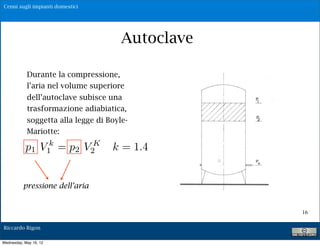 Cenni sugli impianti domestici




                                                  Autoclave
                        P1 = pres. Max V1= vol. di aria relativo

            Durante la = pres. Min V2= vol. di aria relativo
                       P1
                          compressione,
                       Q= portat di alimentazione della pompa
            l’aria nel volume superiore
                        Qm = portata media erogata agli utenti
            dell’autoclave subisce una
                     Vu = volume utile del serbatoio
            trasformazione adiabiatica, intercorrente
                     Tc = tempo di ciclo = tempo
           soggetta alla legge di Boyle- riempimento
                     tra uno svuotamento ed un

           Mariotte:             V !V V !V
                            T# K "   2       1    2    1


           p1 V1 = p2 V2 Q k =Q1.4
                k                        Q!
                                 c
                                         m                 m




                         Posto Qm=$%Q            con 0!%!1

          pressione dell’aria


                                                                   16

Riccardo Rigon

Wednesday, May 16, 12
 