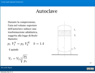 Cenni sugli impianti domestici




                                                        Autoclave
                        P1 = pres. Max V1= vol. di aria relativo

            Durante la pres. Min V2= vol. di aria relativo
                    P1 =
                         compressione,
                    Q= portat di alimentazione della pompa
            l’aria nel volume superiore
                        Qm = portata media erogata agli utenti
            dell’autoclave subisce una
                    Vu = volume utile del serbatoio
            trasformazione di ciclo = tempo intercorrente
                    Tc = tempo
                                adiabiatica,
           soggetta alla svuotamentoBoyle-
                  tra uno legge di ed un riempimento

           Mariotte:         V !V V !V
                         T# K "        2       1    2    1


           p1 V1 = p2 VQ Q != 1.4
                k
                                      kQ
                                  c
                                           m                 m
                               2

              E quindi: Qm=$%Q
                     Posto                         con 0!%!1


                                      p2
             V 1 = V2         k
                                      p1
                                                                    17

Riccardo Rigon

Wednesday, May 16, 12
 