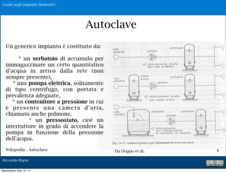 Cenni sugli impianti domestici




                                              Autoclave
       Un generico impianto è costituito da:

             * un serbatoio di accumulo per
       immagazzinare un certo quantitativo
       d'acqua in arrivo dalla rete (non
       sempre presente),
          * una pompa elettrica, solitamente
       di tipo centrifugo, con portata e
       prevalenza adeguate,
          * un contenitore a pressione in cui
       è p r e s e n t e u n a c a m e r a d' a r i a ,
       chiamato anche polmone,
                  * un pressostato, cioè un
       interruttore in grado di accendere la
       pompa in funzione della pressione
       dell'acqua.

.      Wikipedia - Autoclave                              Da Deppo et al.   8

    Riccardo Rigon

    Wednesday, May 16, 12
 