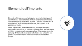 Elementi dell’impianto
Elementi dell’impianto, sono tutte quelle terminazioni collegate al
conduttore che ci consentono di sfruttare la corrente dell’impianto.
Sono ad esempio gli interruttori, le prese, i pulsanti, i dimmer, ecc. A
seconda della serie, possono riempire una, due o tutte e tre le
posizioni del frutto.
Infine, la placchetta, è il rivestimento che si fissa per incastro o
avvitamento al frutto ed ha molteplici funzioni, prima tra tutte quella
di rifinire esteticamente il nostro punto luce. E’ l’unico elemento che
coinvolge direttamente nella scelta l’utente che può optare tra una
gamma di colori e materiali diversi che ne influenzano anche il
prezzo.
 