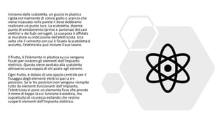 Iniziamo dalla scatoletta, un guscio in plastica
rigida normalmente di colore giallo o arancio che
viene incassato nella parete li dove dobbiamo
realizzare un punto luce. La scatoletta, diventa
punto di smistamento (arrivo e partenza) dei cavi
elettrici e dei tubi corrugati. La sua posa è affidata
al muratore su indicazione dell’elettricista. Una
volta che il cemento con cui è fissata la scatoletta è
asciutto, l’elettricista può iniziare il suo lavoro.
Il frutto, è l’elemento in plastica su cui vengono
fissati per incastro gli elementi dell’impianto
elettrico. Questo viene avvitato alla scatoletta
attraverso una coppia di viti poste agli estremi.
Ogni frutto, è dotato di uno spazio centrale per il
fissaggio degli elementi elettrici pari a tre
posizioni. Se le tre posizioni non vengono riempite
tutte da elementi funzionanti dell’impianto,
l’elettricista vi pone un elemento fisso che prende
il nome di tappo la cui funzione è estetica, ma
soprattutto di sicurezza evitando che restino
scoperti elementi dell’impianto elettrico.
 