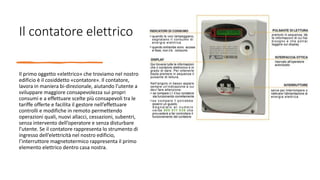 Il contatore elettrico
Il primo oggetto «elettrico» che troviamo nel nostro
edificio è il cosiddetto «contatore». Il contatore,
lavora in maniera bi-direzionale, aiutando l’utente a
sviluppare maggiore consapevolezza sui propri
consumi e a effettuare scelte più consapevoli tra le
tariffe offerte e facilita il gestore nell’effettuare
controlli e modifiche in remoto permettendo
operazioni quali, nuovi allacci, cessazioni, subentri,
senza intervento dell’operatore e senza disturbare
l’utente. Se il contatore rappresenta lo strumento di
ingresso dell’elettricità nel nostro edificio,
l’interruttore magnetotermico rappresenta il primo
elemento elettrico dentro casa nostra.
 