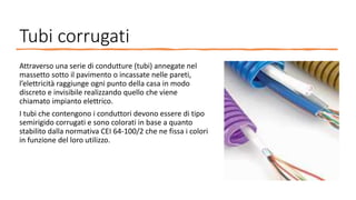 Tubi corrugati
Attraverso una serie di condutture (tubi) annegate nel
massetto sotto il pavimento o incassate nelle pareti,
l’elettricità raggiunge ogni punto della casa in modo
discreto e invisibile realizzando quello che viene
chiamato impianto elettrico.
I tubi che contengono i conduttori devono essere di tipo
semirigido corrugati e sono colorati in base a quanto
stabilito dalla normativa CEI 64-100/2 che ne fissa i colori
in funzione del loro utilizzo.
 