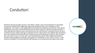 Conduttori
All’interno dei tubi corrugati, passano i cavi elettrici. Questi, come un’autostrada per le automobili,
consentono all’elettricità di raggiungere ogni punto desiderato della casa, individuato in fase
progettuale. I cavi elettrici, sono avvolgimenti di fili metallici (conduttore) normalmente rame (ottimo
compromesso tra costo e conducibilità elettrica) all’interno di guaine di gomma colorate (isolante). I
colori delle guaine di gomma sono normalmente nero e/o marrone per il conduttore di fase, blu per il
conduttore neutro e giallo verde per il conduttore di terra. Questi colori sono stabiliti dalla normativa e
sono una condizione essenziale affinché l’impianto possa essere dichiarato conforme. Sono ammessi
altri colori solo nel caso in cui tali colori siano espressamente indicati nella suddetta dichiarazione.
Quindi se dovete adeguare l’impianto assicuratevi che l’installatore usi solo i colori a norma, in caso
contrario richiedete uno schema elettrico dell’impianto con una descrizione del codice colori usato.
 