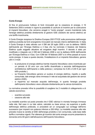 29 gennaio 2012   [IMPIANTO SOLARE FOTOVOLTAICO]




Conto Energia

Al fine di promuovere l'utilizzo di fonti rinnovabili per la creazione di energia, il 19
Settembre 2005 è entrata in vigore la possibilità di usufruire di incentivi per la costruzione
di impianti fotovoltaici, che verranno erogati in "conto energia", ovvero rivendendo tutta
l'energia elettrica prodotta direttamente al gestore GSE (Gestore dei servizi elettrici) ad
una tariffa incentivante.

Il Conto Energia recepisce la Direttiva Europea 2001/77/CE sulla promozione dell'energia
elettrica prodotta da fonti energetiche rinnovabili nel mercato interno dell'elettricità. In Italia
il Conto Energia è stato attivato con il DM del 28 luglio 2005 e con la delibera 188/05
dell’Autorità per l’Energia Elettrica e il Gas che ha nominato il Gestore del Sistema
Elettrico quale soggetto attuatore ed erogatore degli incentivi. Il decreto è stato poi
modificato e integrato con il DM del 6 febbraio 2006 e con la delibera 40/06 dell’Autorità
per l’Energia Elettrica e il Gas. Con il DM del 19 febbraio 2007 si è infine passati al nuovo
conto energia. In base a questo decreto, l'installazione di un impianto fotovoltaico, genera
utili in 3 modi:

   -   la produzione di energia elettrica tramite impianto fotovoltaico viene incentivata per
       un periodo di 20 anni con una tariffa diversificata a seconda dell'integrazione
       architettonica dell'impianto e della potenza ( compresa tra 0,36 e 0,49 € per ogni
       kWh prodotto ).
   -   se l'impianto fotovoltaico genera un surplus di energia elettrica, rispetto a quella
       consumata, tale energia viene immessa in rete ed acquistata dal gestore dei servizi
       elettrici (GSE).
   -   si risparmia sul mancato acquisto dell'energia, in quanto l'energia prodotta
       dall'impianto fotovoltaico viene utilizzata direttamente per le utenze domestiche.

La normativa prevede infine la possibilità di scegliere tra 2 modalità di collegamento e di
calcolo economico:

   -   scambio sul posto
   -   cessione alla rete

La modalità scambio sul posto prevede che il GSE valorizzi in moneta l'energia immessa
nella rete. Nel caso in cui tale valore, calcolato su base annua, sia superiore a quello
dell'energia elettrica prelevata, si procederà ad un conguaglio sui conteggi dell'anno
successivo (per impianti con potenza inferiore a 200 kWp). La modalità cessione alla rete
prevede invece la vendita al GSE dell'energia prodotta e non consumata, sulla base delle
tariffe e normative vigenti. Per ottenere gli incentivi del conto energia occorre presentare la
domanda entro 60 giorni dall'attivazione dell'impianto fotovoltaico.



http://www.la-certificazione-energetica.net                                               Pagina 2
 