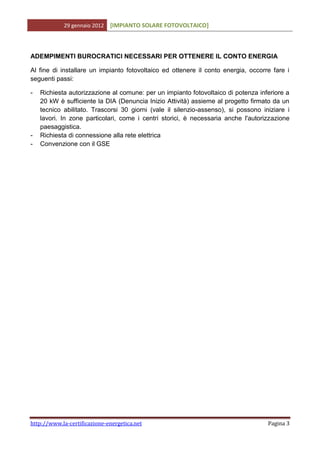 29 gennaio 2012   [IMPIANTO SOLARE FOTOVOLTAICO]



ADEMPIMENTI BUROCRATICI NECESSARI PER OTTENERE IL CONTO ENERGIA

Al fine di installare un impianto fotovoltaico ed ottenere il conto energia, occorre fare i
seguenti passi:

-   Richiesta autorizzazione al comune: per un impianto fotovoltaico di potenza inferiore a
    20 kW è sufficiente la DIA (Denuncia Inizio Attività) assieme al progetto firmato da un
    tecnico abilitato. Trascorsi 30 giorni (vale il silenzio-assenso), si possono iniziare i
    lavori. In zone particolari, come i centri storici, è necessaria anche l'autorizzazione
    paesaggistica.
-   Richiesta di connessione alla rete elettrica
-   Convenzione con il GSE




http://www.la-certificazione-energetica.net                                         Pagina 3
 