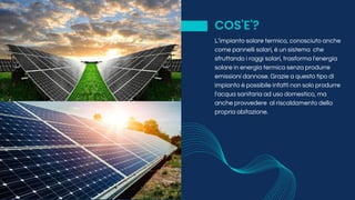 COS'E'?
L’impianto solare termico, conosciuto anche
come pannelli solari, è un sistema che
sfruttando i raggi solari, trasforma l'energia
solare in energia termica senza produrre
emissioni dannose. Grazie a questo tipo di
impianto è possibile infatti non solo produrre
l'acqua sanitaria ad uso domestico, ma
anche provvedere al riscaldamento della
propria abitazione.
 