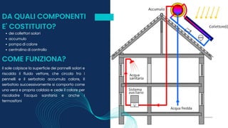 DA QUALI COMPONENTI
E' COSTITUITO?
dei collettori solari
accumulo
pompa di calore
centralina di controllo
COME FUNZIONA?
il sole colpisce la superficie dei pannelli solari e
riscalda il fluido vettore, che circola tra i
pennelli e il serbatoio accumula calore, Il
serbatoio successivamente si comporta come
una vera e propria caldaia e cede il calore per
riscaladre l'acqua sanitaria e anche i
termosifoni
 
