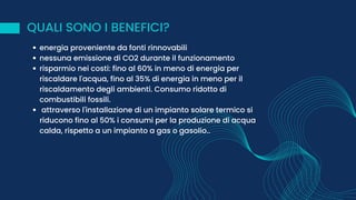 QUALI SONO I BENEFICI?
energia proveniente da fonti rinnovabili
nessuna emissione di CO2 durante il funzionamento
risparmio nei costi: fino al 60% in meno di energia per
riscaldare l'acqua, fino al 35% di energia in meno per il
riscaldamento degli ambienti. Consumo ridotto di
combustibili fossili.
attraverso l'installazione di un impianto solare termico si
riducono fino al 50% i consumi per la produzione di acqua
calda, rispetto a un impianto a gas o gasolio..
 