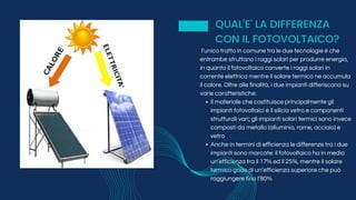 Il materiale che costituisce principalmente gli
impianti fotovoltaici è il silicio vetro e componenti
strutturali vari; gli impianti solari termici sono invece
composti da metallo (alluminio, rame, acciaio) e
vetro
Anche in termini di efficienza le differenze tra i due
impianti sono marcate: il fotovoltaico ha in media
un’efficienza tra il 17% ed il 25%, mentre il solare
termico gode di un’efficienza superiore che può
raggiungere fino l’80%
l’unico tratto in comune tra le due tecnologie è che
entrambe sfruttano i raggi solari per produrre energia,
in quanto il fotovoltaico converte i raggi solari in
corrente elettrica mentre il solare termico ne accumula
il calore. Oltre alle finalità, i due impianti differiscono su
varie caratteristiche:
QUAL'E' LA DIFFERENZA
CON IL FOTOVOLTAICO?
 