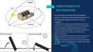 Per ottimizzare al meglio l’impianto bisogna,
pertanto, orientare i pannelli nella direzione in cui
l’incidenza dei raggi si concentra in misura
maggiore.
L’orientamento migliore dei pannelli solari è verso sud,
sud-ovest, con un’inclinazione tra i 25° e i 35°, evitando il
più possibile gli ombreggiamenti. Bisognerà, quindi,
impedire che alberi, pali della luce, antenne, palazzi alti
possano creare zone d’ombra, rendendo meno
efficiente l’impianto.
A seconda del periodo dell’anno,però, l’inclinazione può
variare: durante i mesi invernali, i pannelli dovranno
avere un’inclinazione di circa 60°, mentre nei mesi estivi,
sarà circa di 30°, in particolare per il riscaldamento delle
piscine.
ORIENTAMENTO E
INCLINAZIONE
 