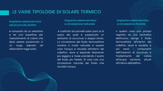 LE VARIE TIPOLOGIE DI SOLARE TERMICO
è composto da un serbatoio
e da una superficie per
l'assorbimento di calore che
deve essere posizionata in
un luogo esposto ad
abbondanti raggi solari.
è costituito da pannelli solari piani al di
sopra dei quali è posizionato un
serbatoio di accumulo a doppio strato.
La circolazione del fluido termovettore
avviene in modo naturale: in questo
caso l’acqua si riscalda all'interno dei
collettori, dove si espande divenendo
più leggera e risale prendendo il posto
del fluido più freddo. Si crea così una
circolazione naturale del fluido che
riscalda l’acqua
n questo caso una pompa
regolata da una centralina
elettronica spinge il fluido
termovettore all’interno dei
collettori, dove si riscalda, e
poi verso i componenti
dell’impianto di accumulo e
trasferimento del calore
all’acqua sanitaria, situati
all’interno dell’edificio
Impianto solare termico
ad accumulo diretto
Impianto solare termico
a circolazione naturale
Impianto solare termico
a circolazione forzata
 